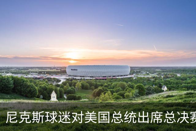 尼克斯球迷对美国总统出席总决赛一事怒不可遏，我们不希望他到场
